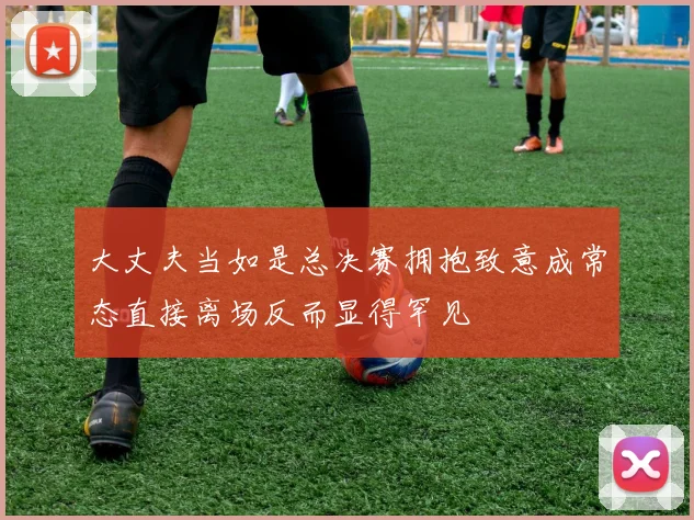 大丈夫当如是总决赛拥抱致意成常态直接离场反而显得罕见