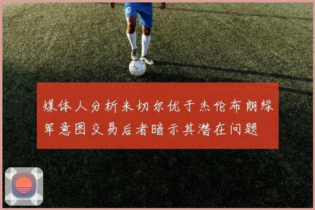 媒体人分析米切尔优于杰伦布朗绿军意图交易后者暗示其潜在问题