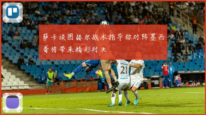 萨卡谈图赫尔战术指导称对阵墨西哥将带来精彩对决