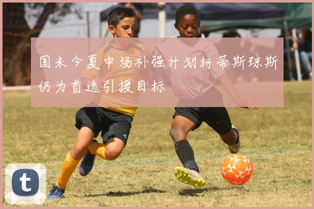 国米今夏中场补强计划柯蒂斯琼斯仍为首选引援目标