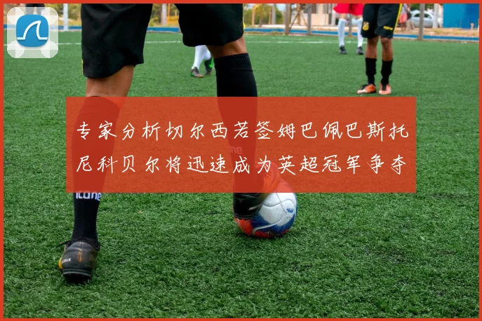 专家分析切尔西若签姆巴佩巴斯托尼科贝尔将迅速成为英超冠军争夺者