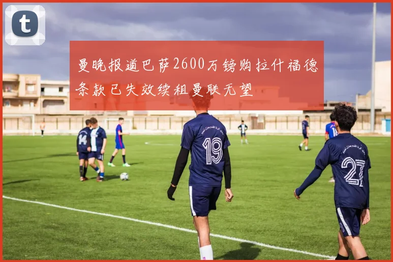 曼晚报道巴萨2600万镑购拉什福德条款已失效续租曼联无望