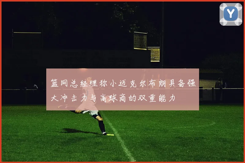 篮网总经理称小迈克尔布朗具备强大冲击力与高球商的双重能力