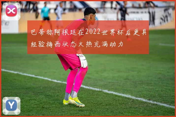巴蒂称阿根廷在2022世界杯后更具经验梅西状态火热充满动力