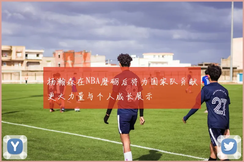 杨瀚森在NBA磨砺后将为国家队贡献更大力量与个人成长展示