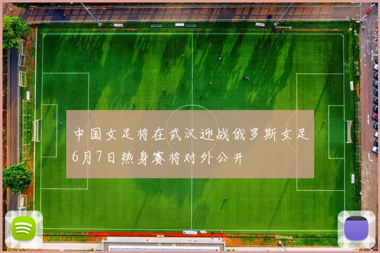 中国女足将在武汉迎战俄罗斯女足6月7日热身赛将对外公开