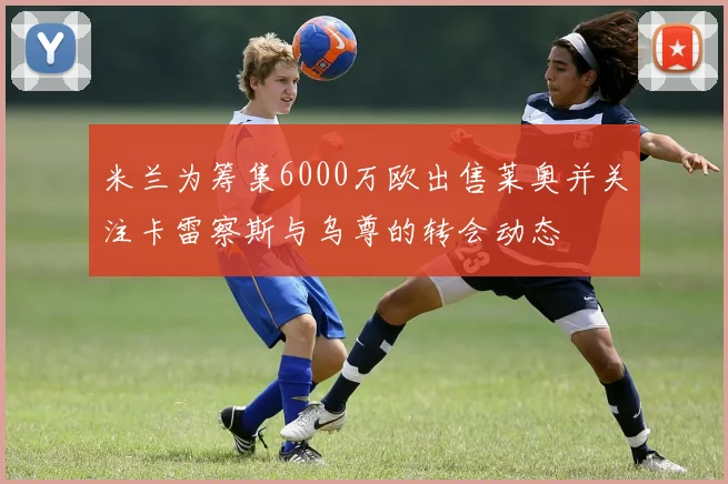米兰为筹集6000万欧出售莱奥并关注卡雷察斯与乌尊的转会动态