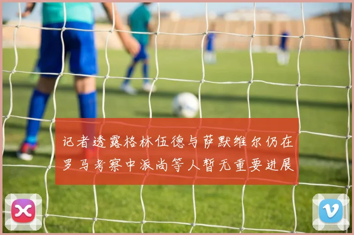 记者透露格林伍德与萨默维尔仍在罗马考察中派尚等人暂无重要进展消息