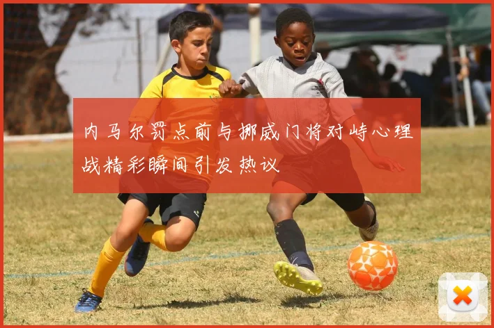 内马尔罚点前与挪威门将对峙心理战精彩瞬间引发热议