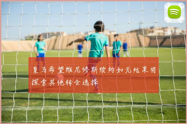 皇马希望维尼修斯续约如无结果将探索其他转会选择