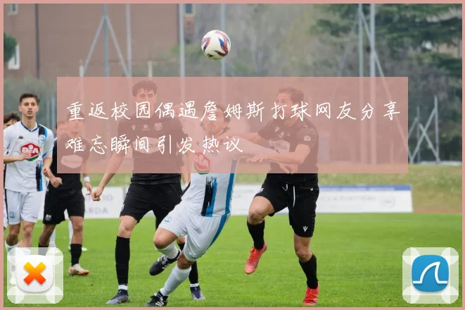 重返校园偶遇詹姆斯打球网友分享难忘瞬间引发热议