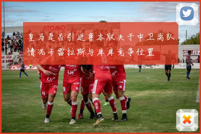 皇马是否引进鲁本取决于中卫离队情况卡雷拉斯与库库竞争位置