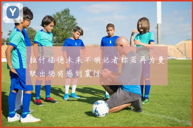 拉什福德未来不明记者称若再为曼联出场将感到震惊