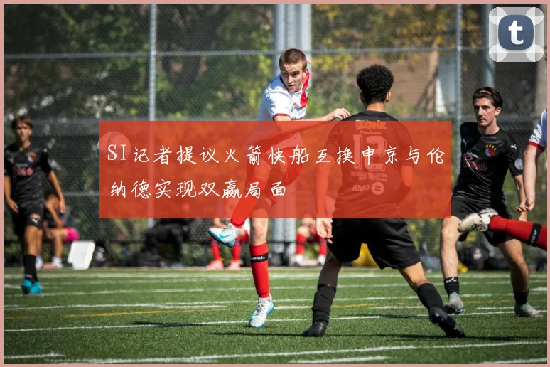 SI记者提议火箭快船互换申京与伦纳德实现双赢局面