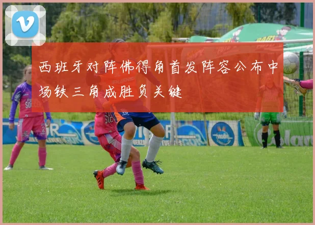 西班牙对阵佛得角首发阵容公布中场铁三角成胜负关键