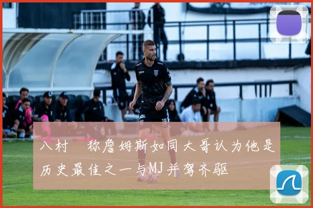 八村塁称詹姆斯如同大哥认为他是历史最佳之一与MJ并驾齐驱