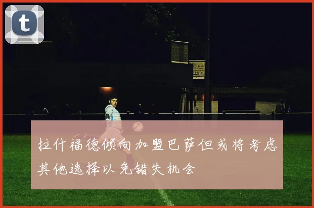 拉什福德倾向加盟巴萨但或将考虑其他选择以免错失机会