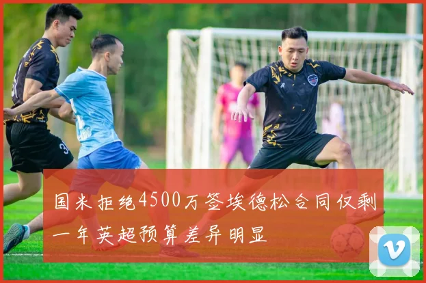 国米拒绝4500万签埃德松合同仅剩一年英超预算差异明显