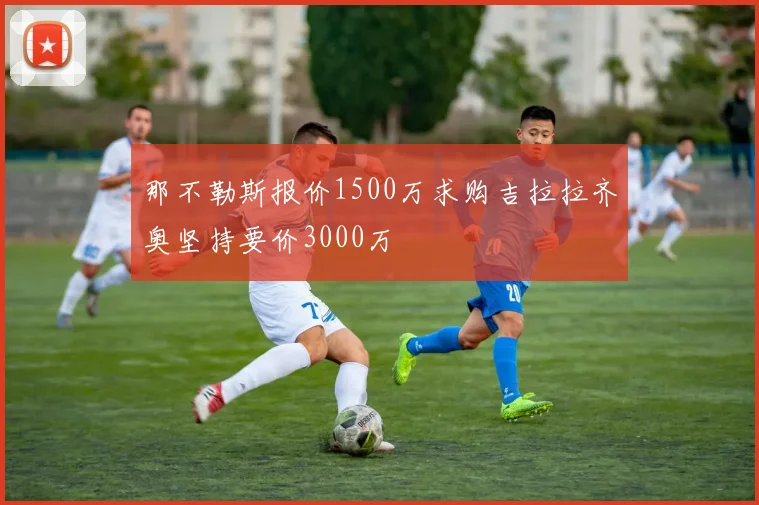 那不勒斯报价1500万求购吉拉拉齐奥坚持要价3000万