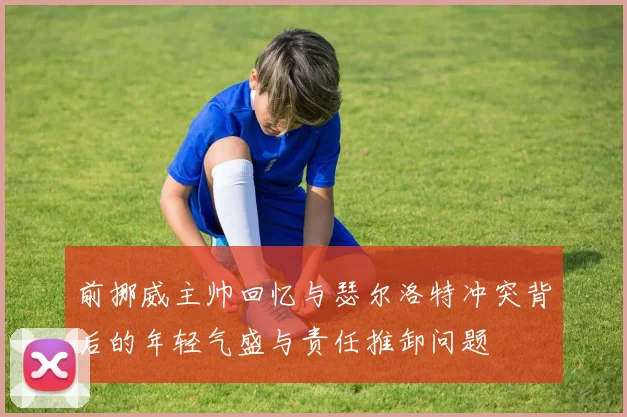 前挪威主帅回忆与瑟尔洛特冲突背后的年轻气盛与责任推卸问题