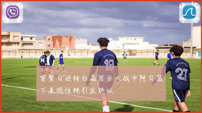 曾繁日逆转白晶百分大战中阿日篮下表现惊艳引发热议