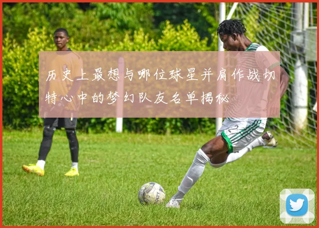 历史上最想与哪位球星并肩作战切特心中的梦幻队友名单揭秘
