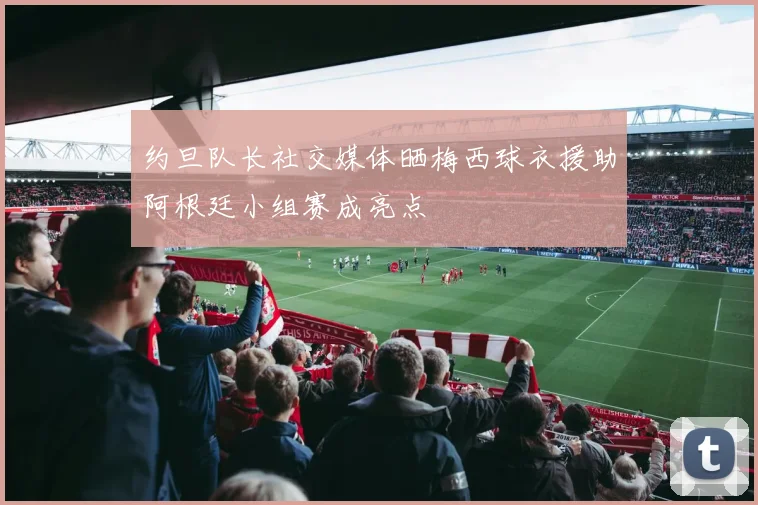 约旦队长社交媒体晒梅西球衣援助阿根廷小组赛成亮点